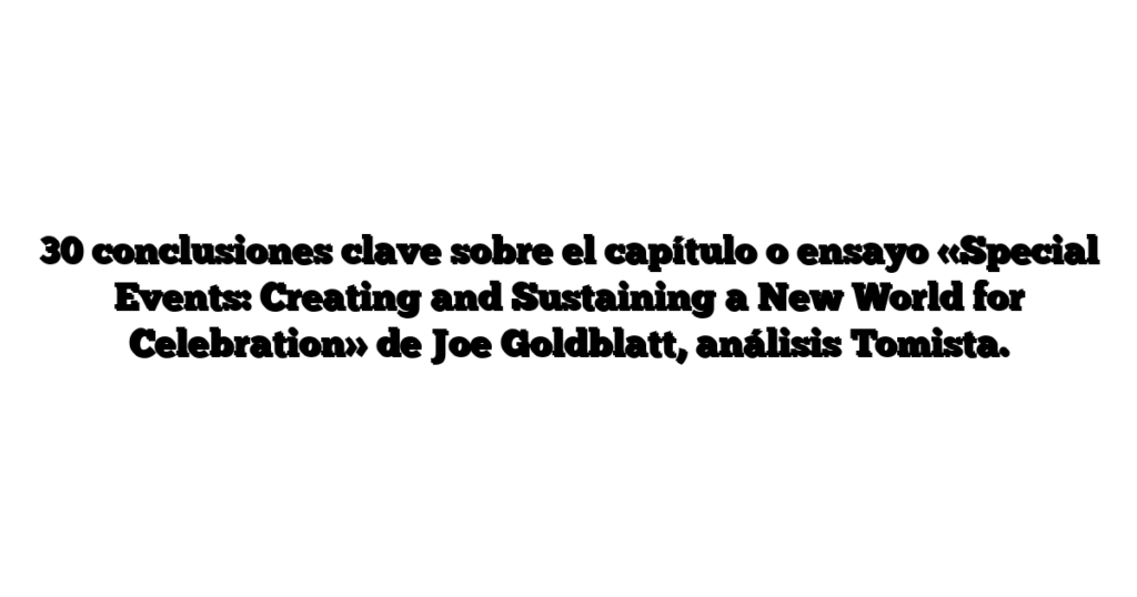 30 conclusiones clave sobre el capítulo o ensayo «Special Events: Creating and Sustaining a New World for Celebration» de Joe Goldblatt, análisis Tomista.