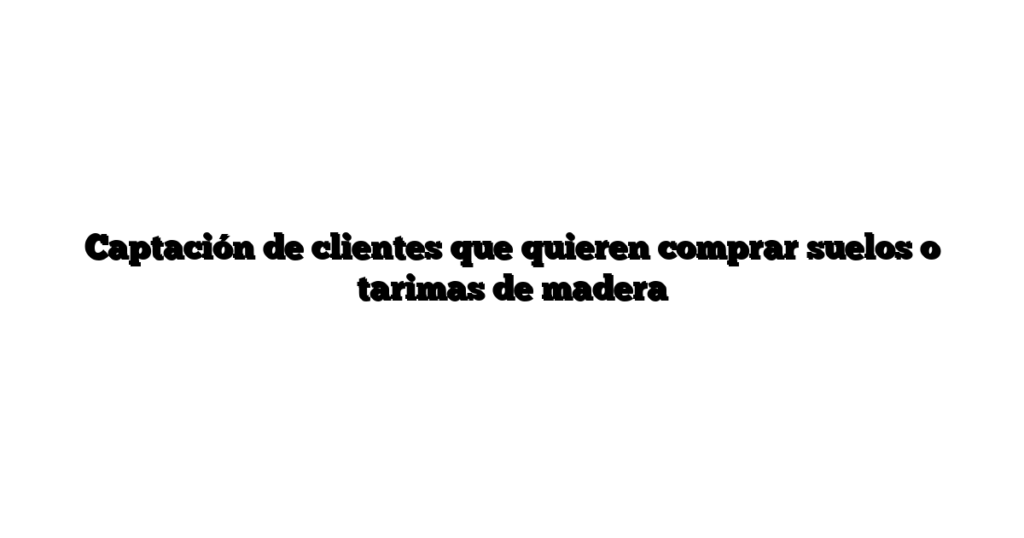 Captación de clientes que quieren comprar suelos o tarimas de madera