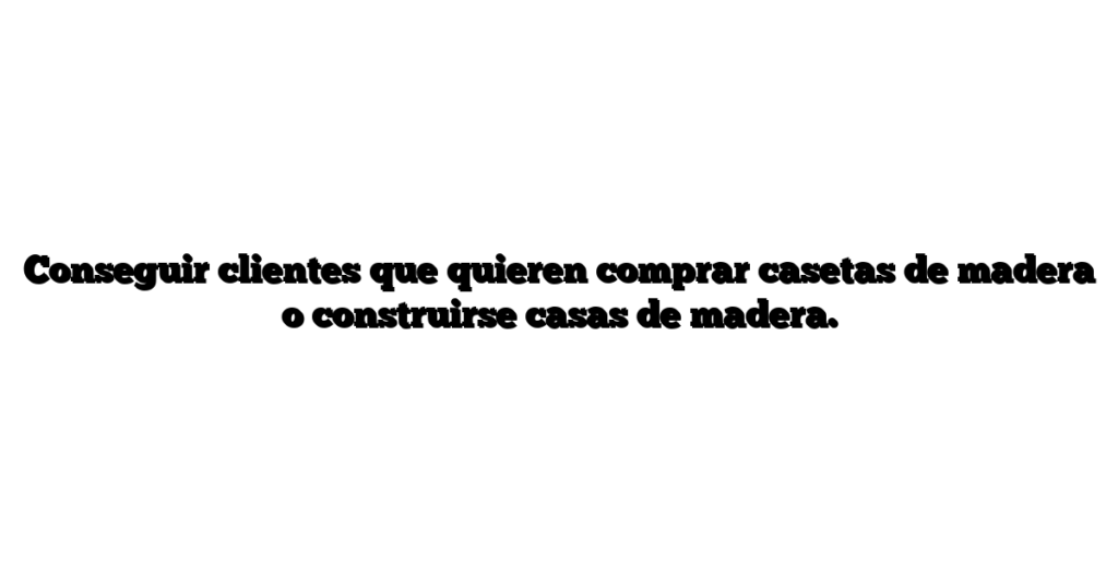 Conseguir clientes que quieren comprar casetas de madera o construirse casas de madera.