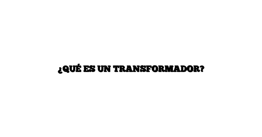 ¿QUÉ ES UN TRANSFORMADOR?