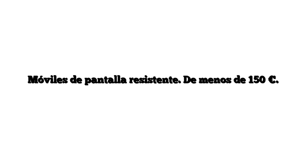 Móviles de pantalla resistente. De menos de 150 €.