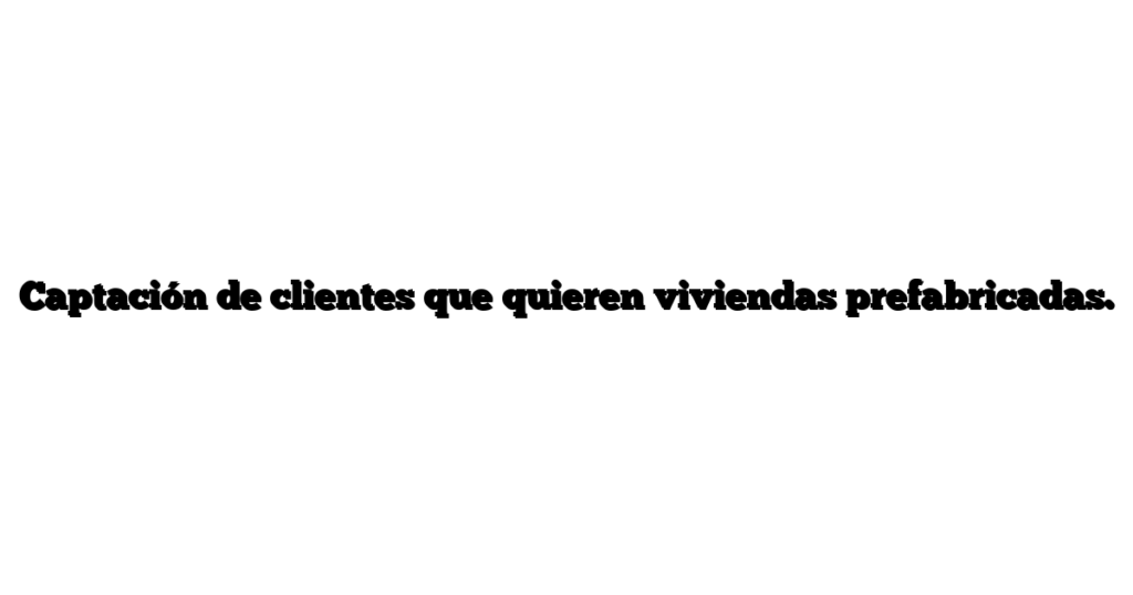 Captación de clientes que quieren viviendas prefabricadas.
