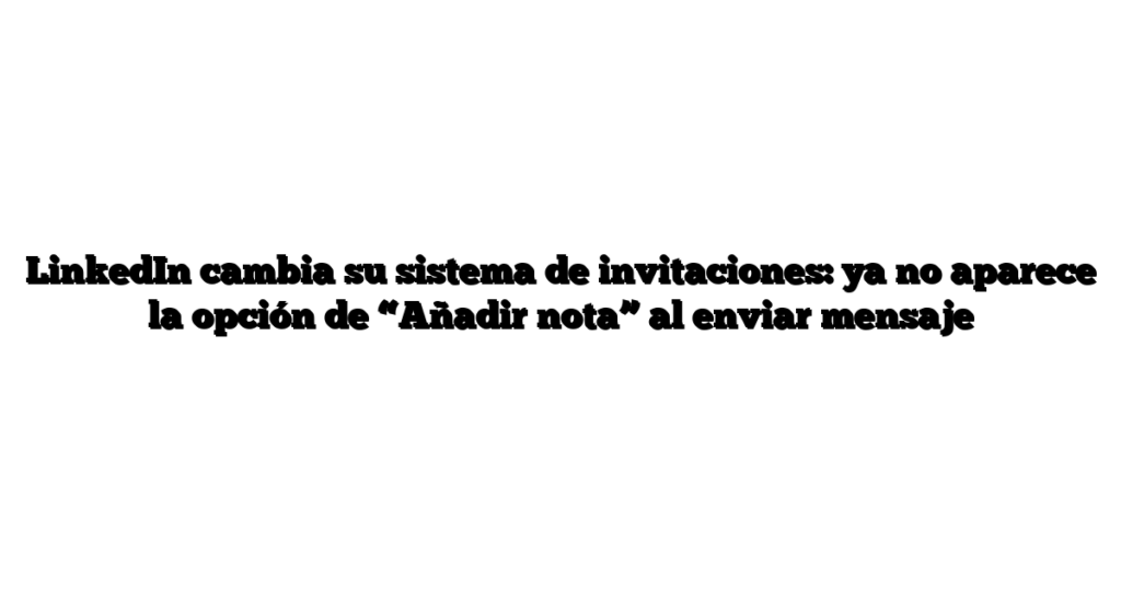 LinkedIn cambia su sistema de invitaciones: ya no aparece la opción de “Añadir nota” al enviar mensaje