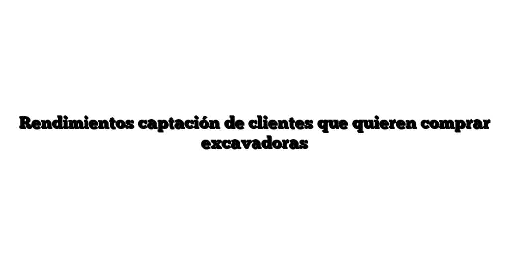 Rendimientos captación de clientes que quieren comprar excavadoras