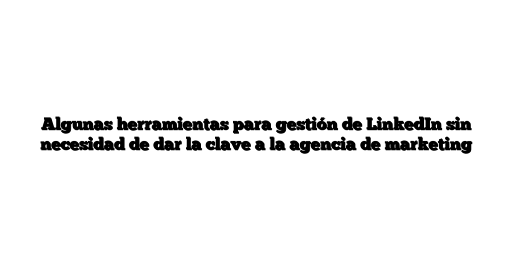Algunas herramientas para gestión de LinkedIn sin necesidad de dar la clave a la agencia de marketing