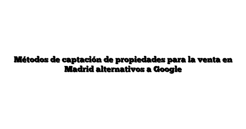 Métodos de captación de propiedades para la venta en Madrid alternativos a Google