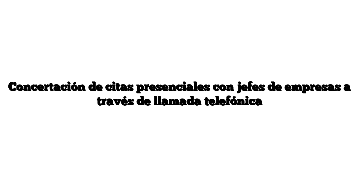 Concertación de citas presenciales con jefes de empresas a través de llamada telefónica